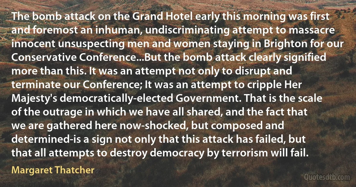 The bomb attack on the Grand Hotel early this morning was first and foremost an inhuman, undiscriminating attempt to massacre innocent unsuspecting men and women staying in Brighton for our Conservative Conference...But the bomb attack clearly signified more than this. It was an attempt not only to disrupt and terminate our Conference; It was an attempt to cripple Her Majesty's democratically-elected Government. That is the scale of the outrage in which we have all shared, and the fact that we are gathered here now-shocked, but composed and determined-is a sign not only that this attack has failed, but that all attempts to destroy democracy by terrorism will fail. (Margaret Thatcher)