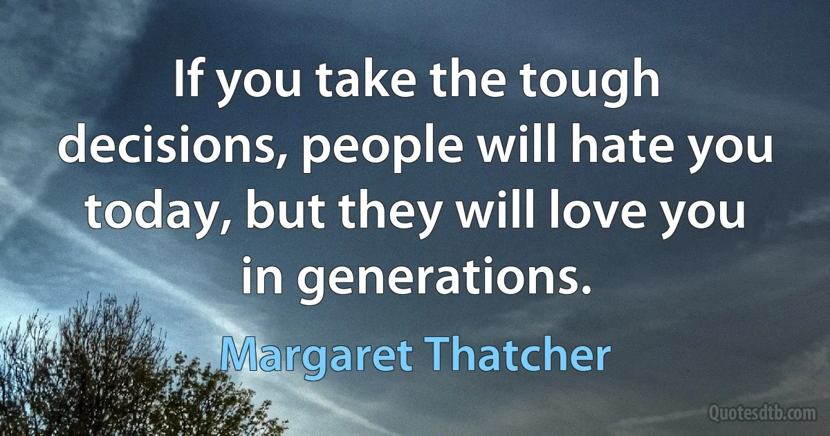 If you take the tough decisions, people will hate you today, but they will love you in generations. (Margaret Thatcher)