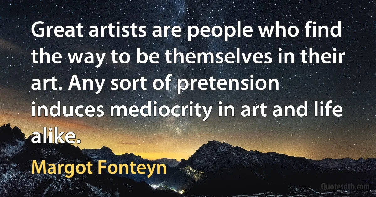 Great artists are people who find the way to be themselves in their art. Any sort of pretension induces mediocrity in art and life alike. (Margot Fonteyn)