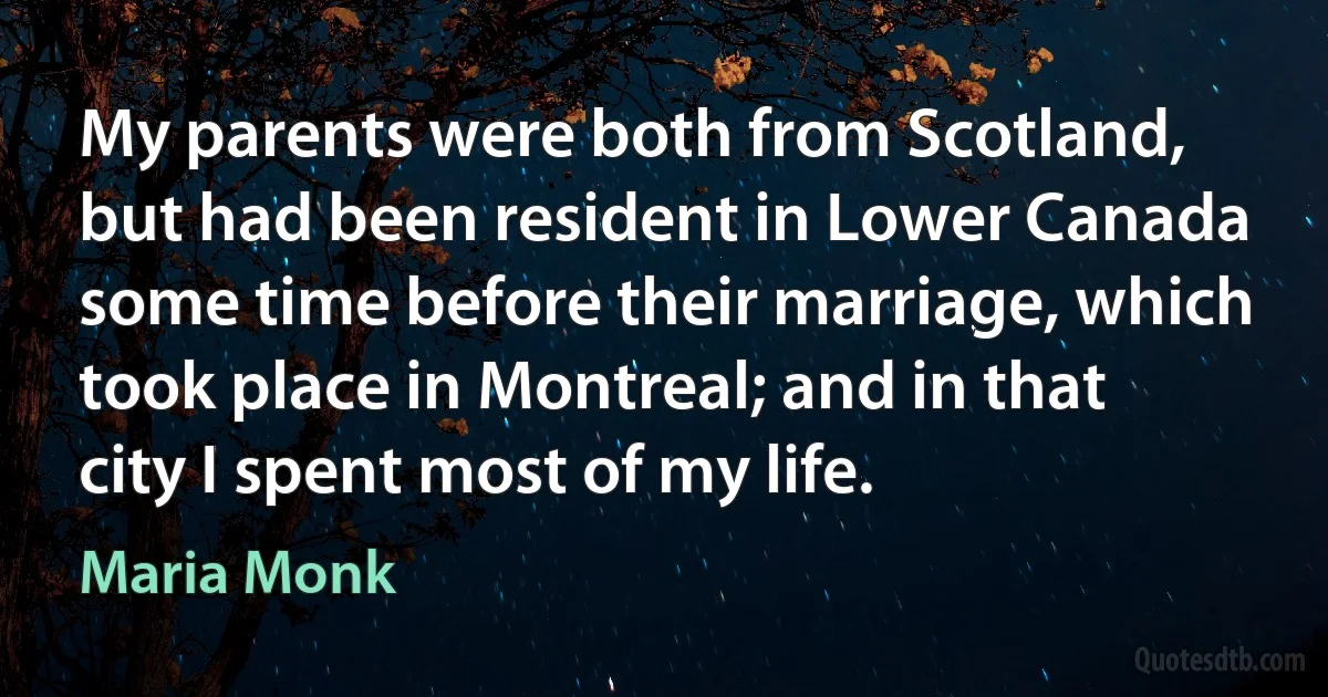 My parents were both from Scotland, but had been resident in Lower Canada some time before their marriage, which took place in Montreal; and in that city I spent most of my life. (Maria Monk)