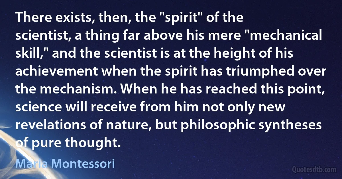 There exists, then, the "spirit" of the scientist, a thing far above his mere "mechanical skill," and the scientist is at the height of his achievement when the spirit has triumphed over the mechanism. When he has reached this point, science will receive from him not only new revelations of nature, but philosophic syntheses of pure thought. (Maria Montessori)