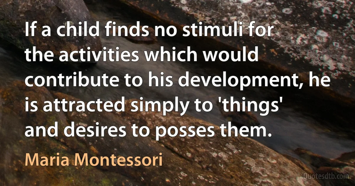 If a child finds no stimuli for the activities which would contribute to his development, he is attracted simply to 'things' and desires to posses them. (Maria Montessori)