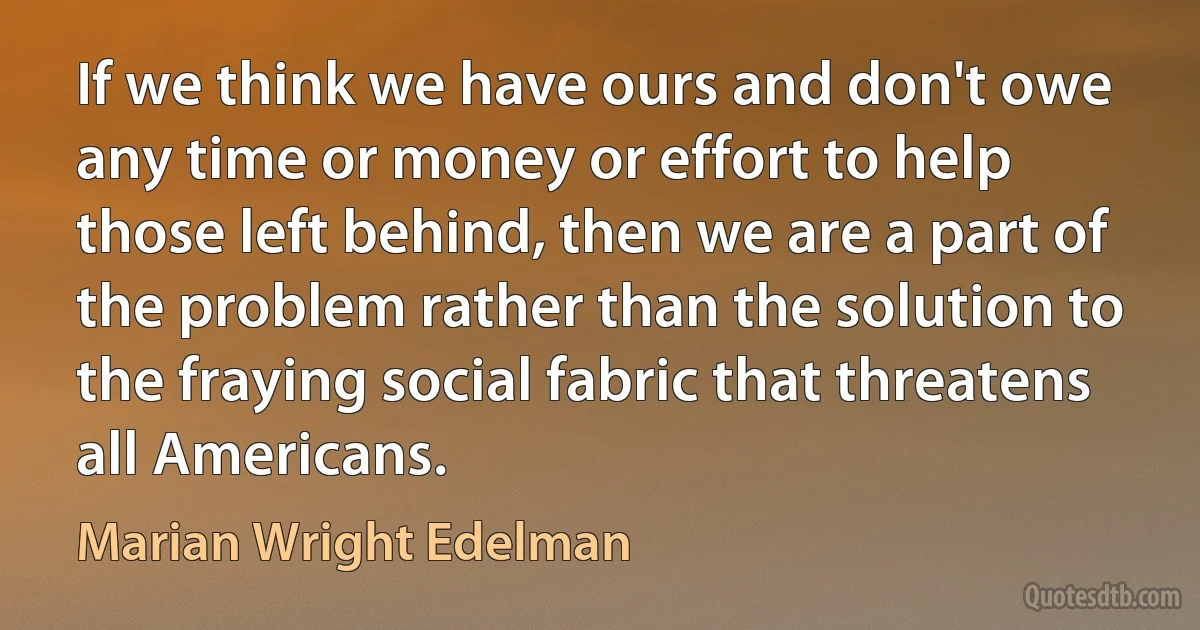 If we think we have ours and don't owe any time or money or effort to help those left behind, then we are a part of the problem rather than the solution to the fraying social fabric that threatens all Americans. (Marian Wright Edelman)