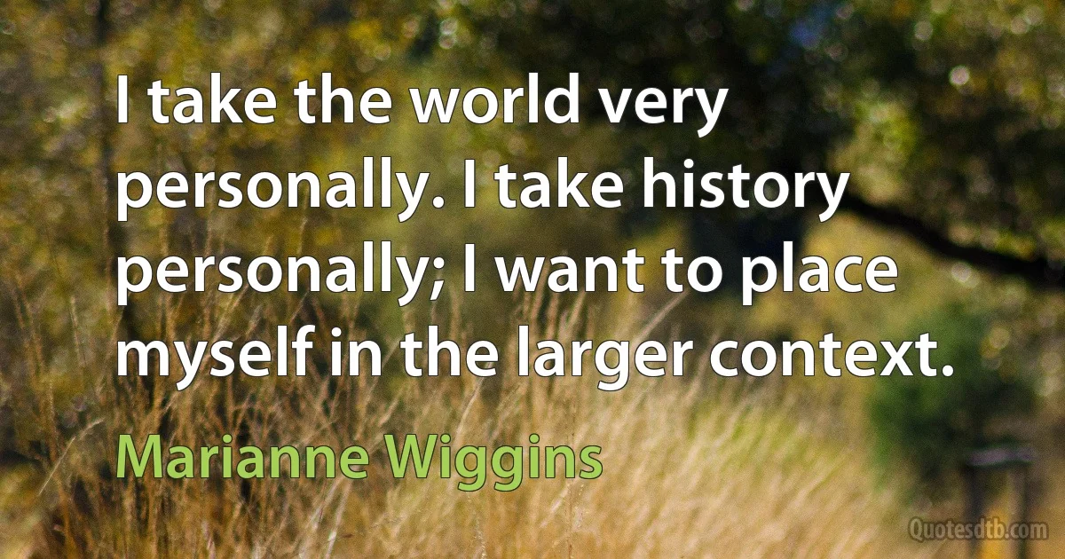 I take the world very personally. I take history personally; I want to place myself in the larger context. (Marianne Wiggins)