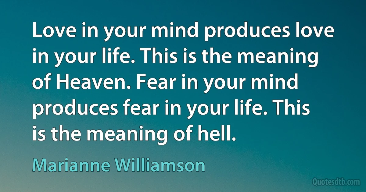 Love in your mind produces love in your life. This is the meaning of Heaven. Fear in your mind produces fear in your life. This is the meaning of hell. (Marianne Williamson)