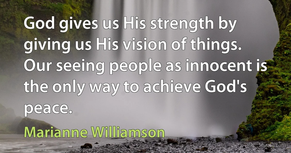 God gives us His strength by giving us His vision of things. Our seeing people as innocent is the only way to achieve God's peace. (Marianne Williamson)