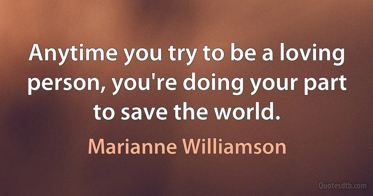 Anytime you try to be a loving person, you're doing your part to save the world. (Marianne Williamson)