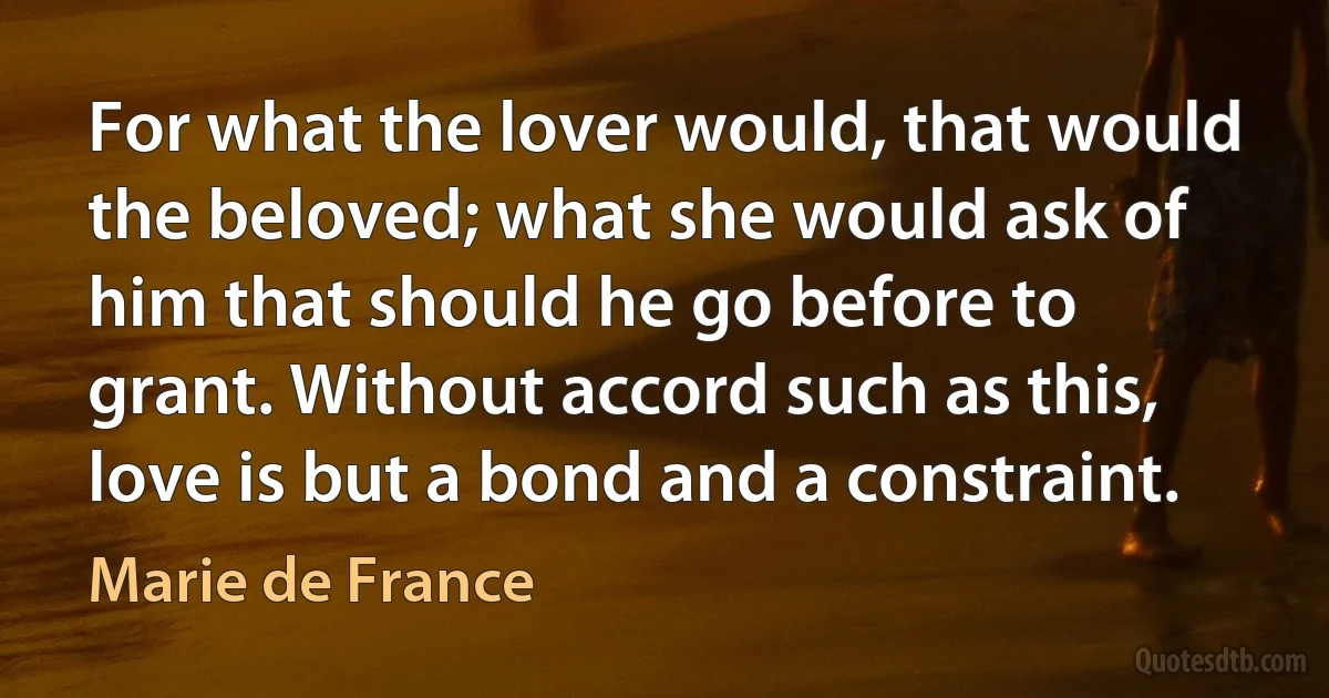 For what the lover would, that would the beloved; what she would ask of him that should he go before to grant. Without accord such as this, love is but a bond and a constraint. (Marie de France)