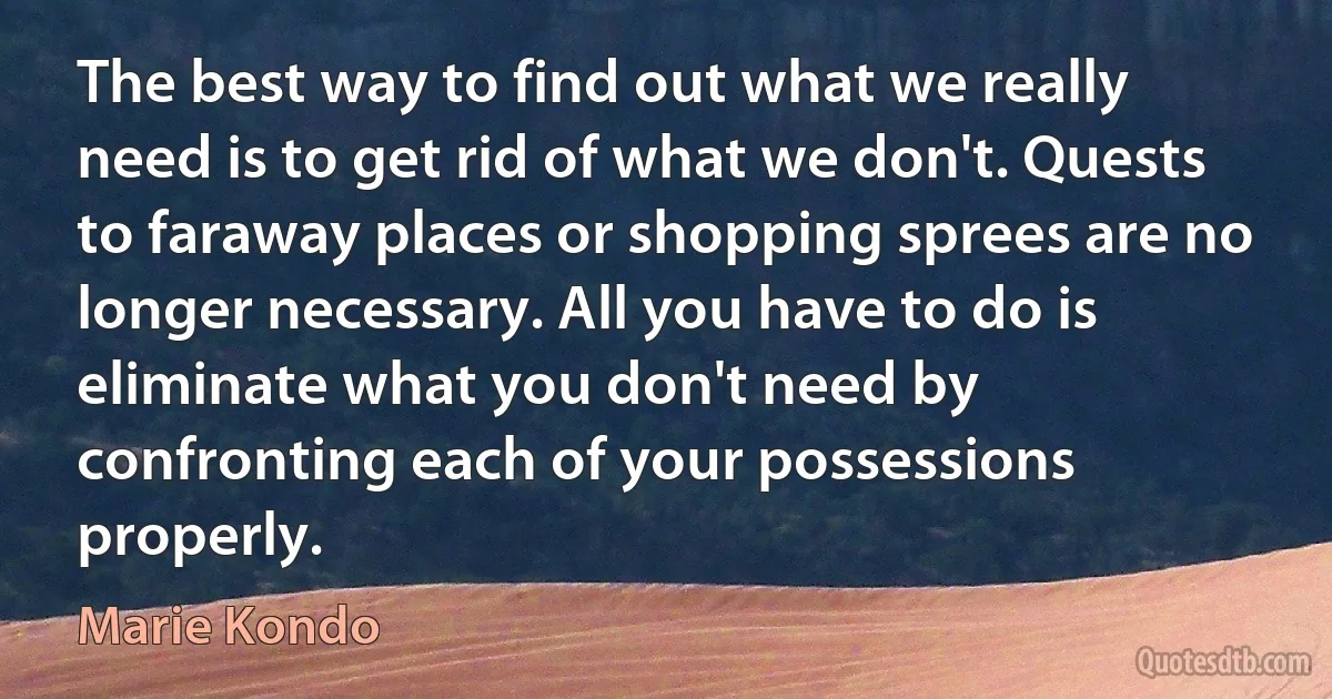 The best way to find out what we really need is to get rid of what we don't. Quests to faraway places or shopping sprees are no longer necessary. All you have to do is eliminate what you don't need by confronting each of your possessions properly. (Marie Kondo)