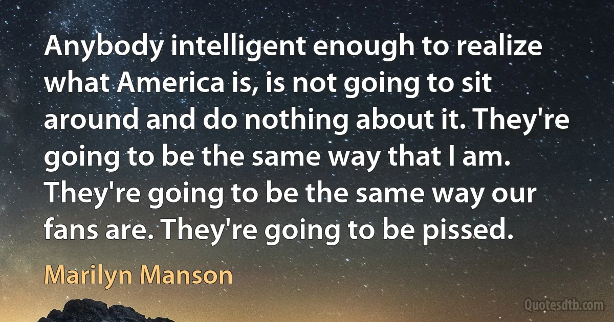 Anybody intelligent enough to realize what America is, is not going to sit around and do nothing about it. They're going to be the same way that I am. They're going to be the same way our fans are. They're going to be pissed. (Marilyn Manson)