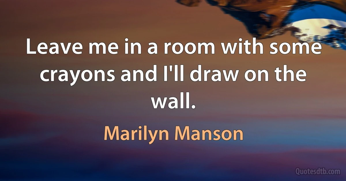 Leave me in a room with some crayons and I'll draw on the wall. (Marilyn Manson)