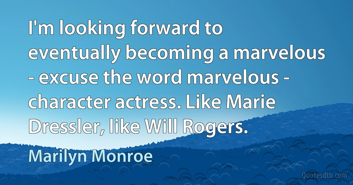 I'm looking forward to eventually becoming a marvelous - excuse the word marvelous - character actress. Like Marie Dressler, like Will Rogers. (Marilyn Monroe)