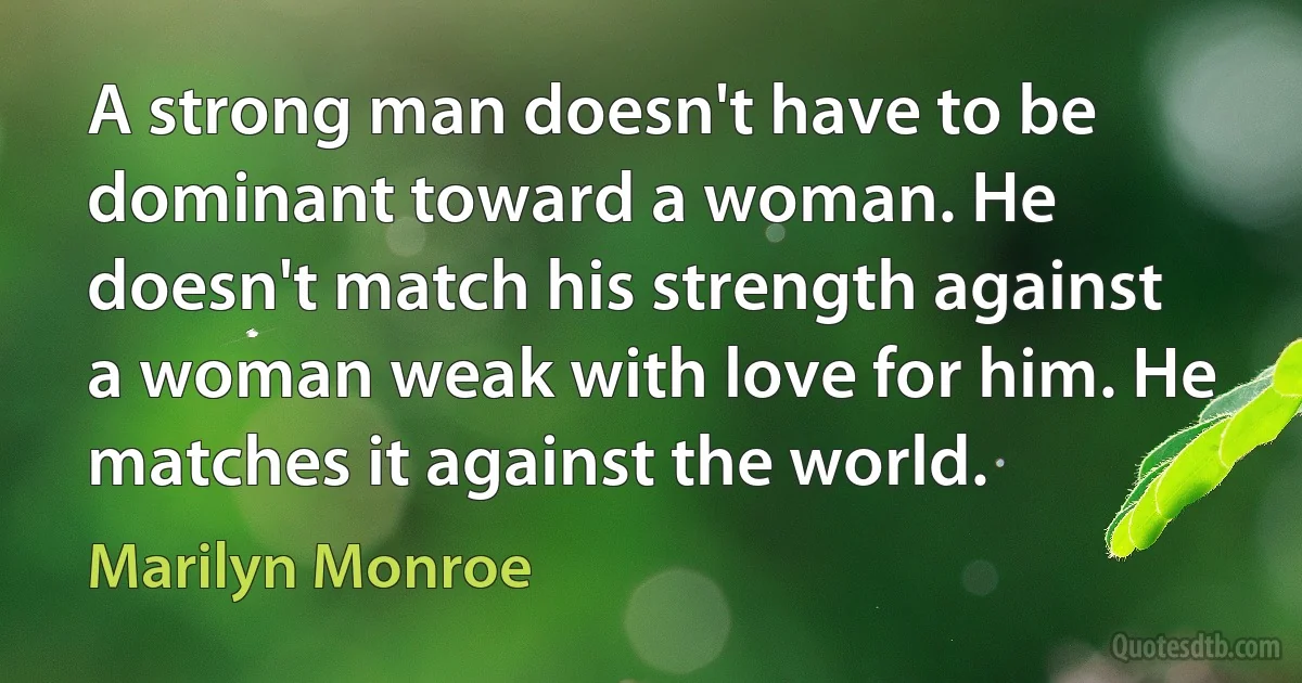 A strong man doesn't have to be dominant toward a woman. He doesn't match his strength against a woman weak with love for him. He matches it against the world. (Marilyn Monroe)