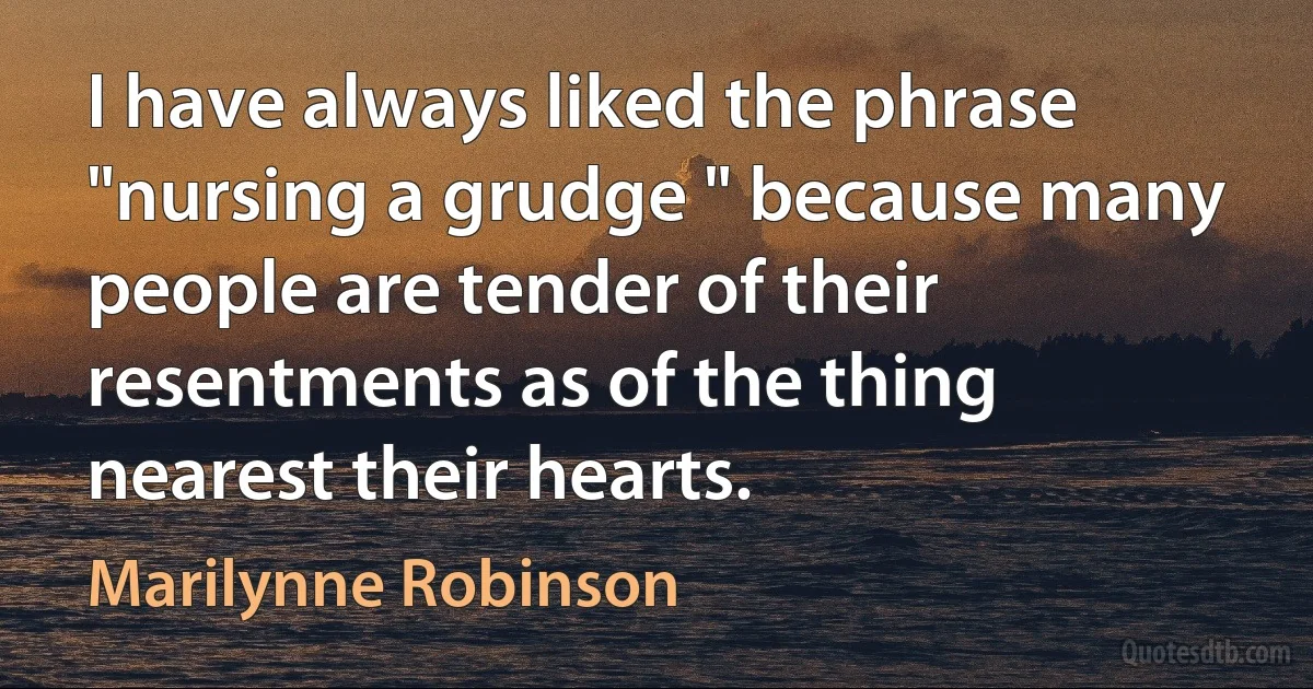 I have always liked the phrase "nursing a grudge " because many people are tender of their resentments as of the thing nearest their hearts. (Marilynne Robinson)