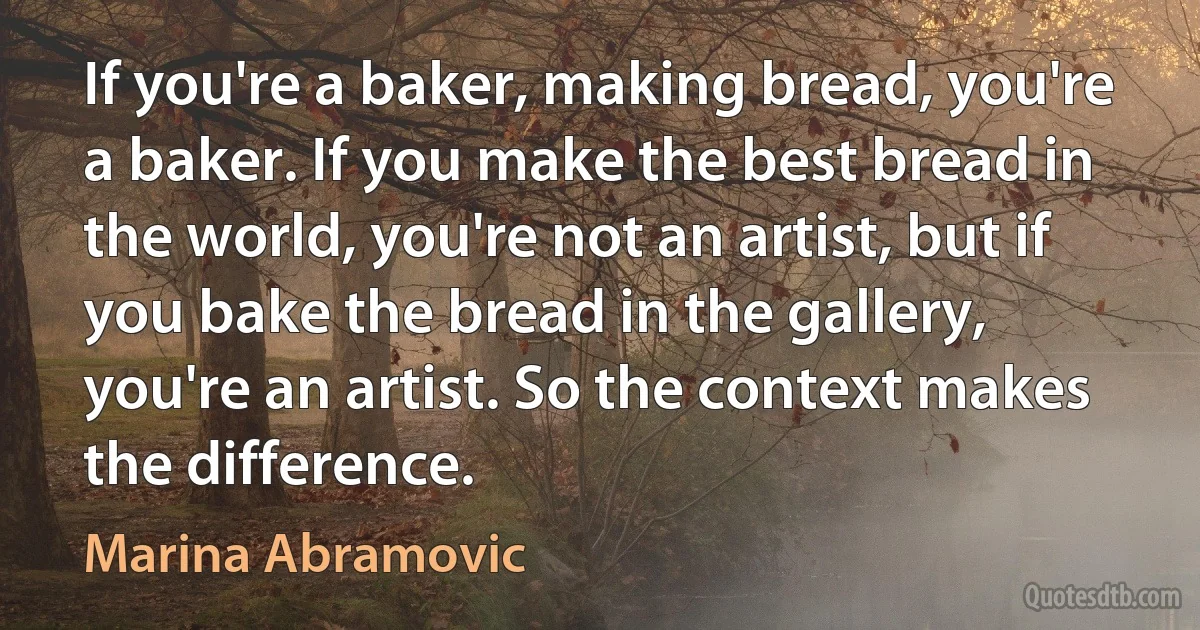 If you're a baker, making bread, you're a baker. If you make the best bread in the world, you're not an artist, but if you bake the bread in the gallery, you're an artist. So the context makes the difference. (Marina Abramovic)