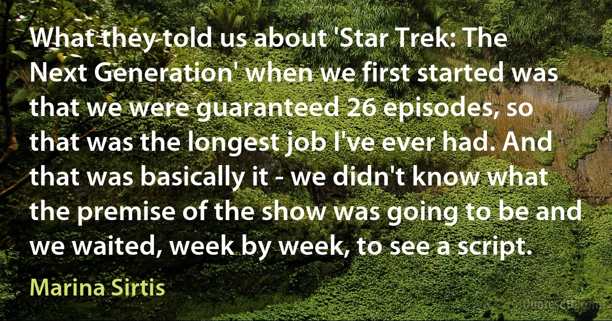 What they told us about 'Star Trek: The Next Generation' when we first started was that we were guaranteed 26 episodes, so that was the longest job I've ever had. And that was basically it - we didn't know what the premise of the show was going to be and we waited, week by week, to see a script. (Marina Sirtis)