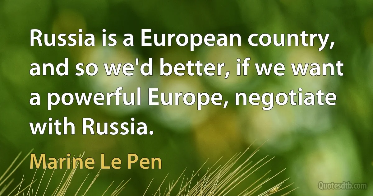 Russia is a European country, and so we'd better, if we want a powerful Europe, negotiate with Russia. (Marine Le Pen)