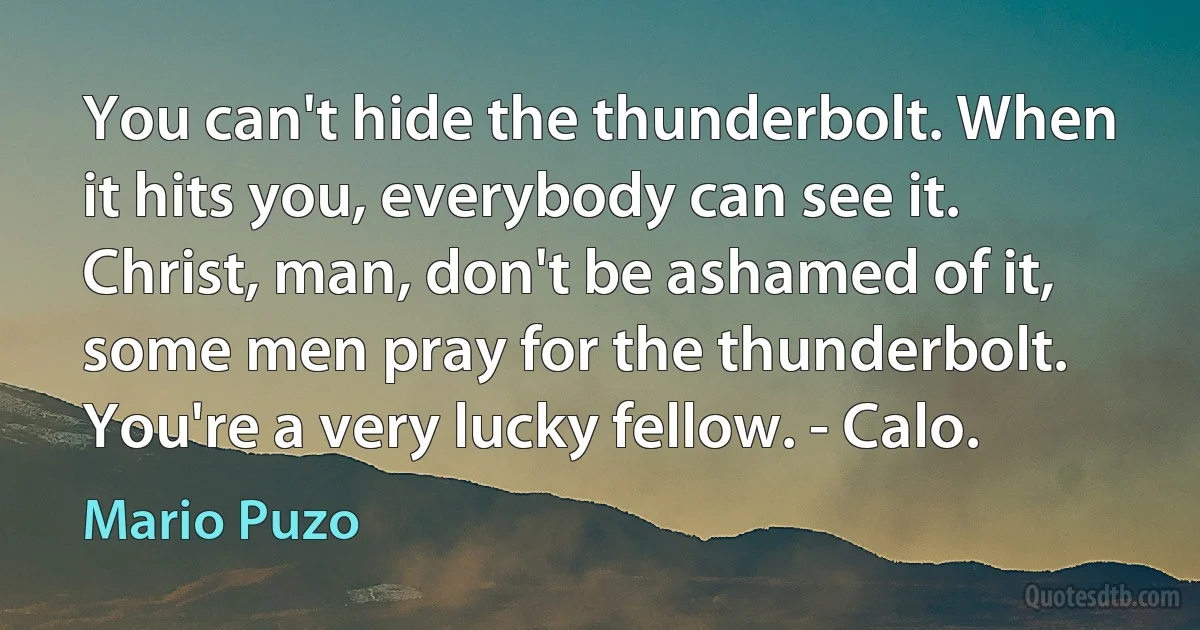 You can't hide the thunderbolt. When it hits you, everybody can see it. Christ, man, don't be ashamed of it, some men pray for the thunderbolt. You're a very lucky fellow. - Calo. (Mario Puzo)