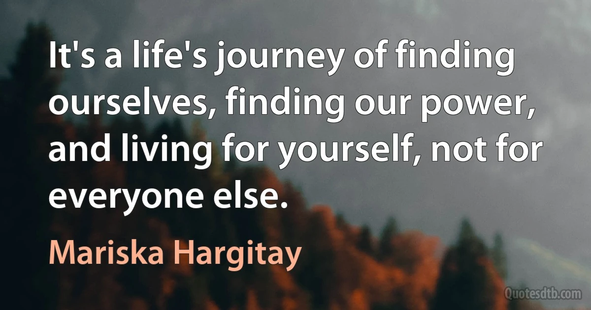 It's a life's journey of finding ourselves, finding our power, and living for yourself, not for everyone else. (Mariska Hargitay)