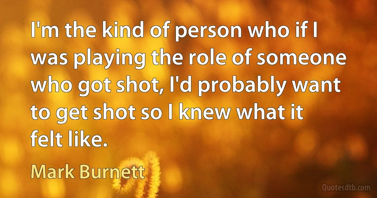 I'm the kind of person who if I was playing the role of someone who got shot, I'd probably want to get shot so I knew what it felt like. (Mark Burnett)