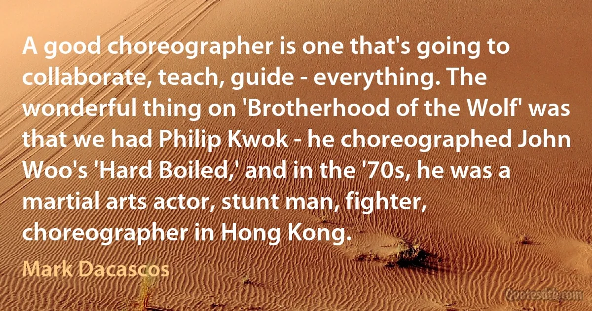 A good choreographer is one that's going to collaborate, teach, guide - everything. The wonderful thing on 'Brotherhood of the Wolf' was that we had Philip Kwok - he choreographed John Woo's 'Hard Boiled,' and in the '70s, he was a martial arts actor, stunt man, fighter, choreographer in Hong Kong. (Mark Dacascos)