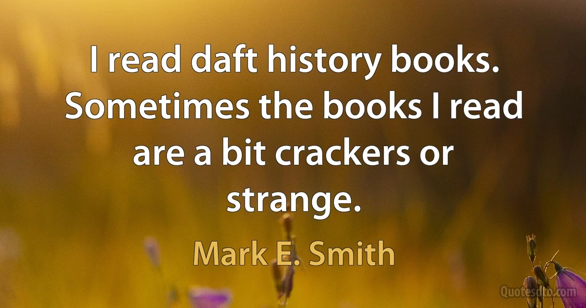 I read daft history books. Sometimes the books I read are a bit crackers or strange. (Mark E. Smith)