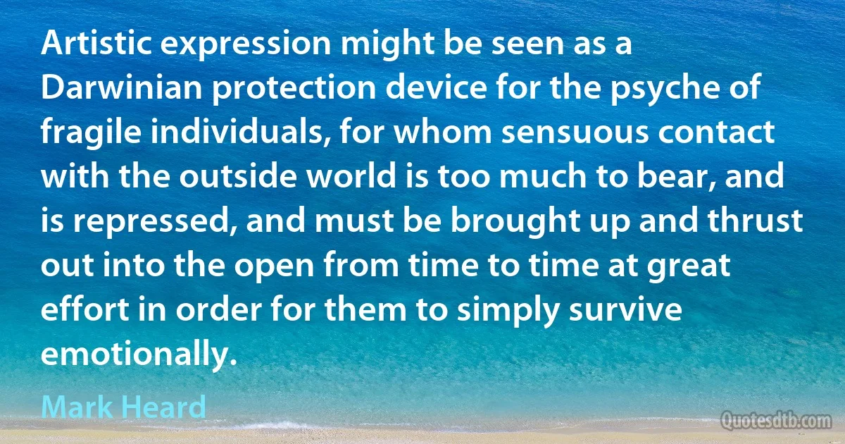 Artistic expression might be seen as a Darwinian protection device for the psyche of fragile individuals, for whom sensuous contact with the outside world is too much to bear, and is repressed, and must be brought up and thrust out into the open from time to time at great effort in order for them to simply survive emotionally. (Mark Heard)