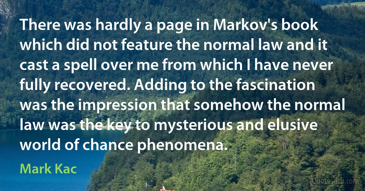 There was hardly a page in Markov's book which did not feature the normal law and it cast a spell over me from which I have never fully recovered. Adding to the fascination was the impression that somehow the normal law was the key to mysterious and elusive world of chance phenomena. (Mark Kac)