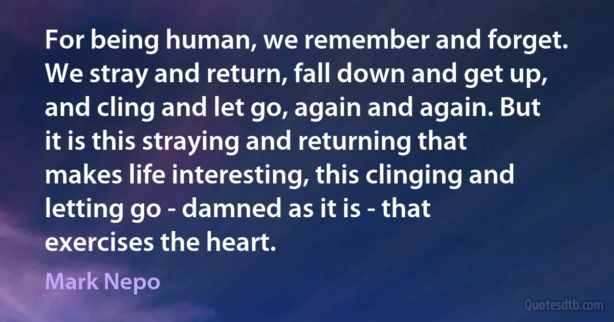 For being human, we remember and forget. We stray and return, fall down and get up, and cling and let go, again and again. But it is this straying and returning that makes life interesting, this clinging and letting go - damned as it is - that exercises the heart. (Mark Nepo)