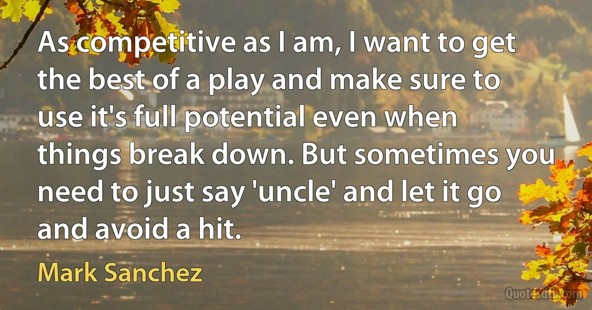 As competitive as I am, I want to get the best of a play and make sure to use it's full potential even when things break down. But sometimes you need to just say 'uncle' and let it go and avoid a hit. (Mark Sanchez)