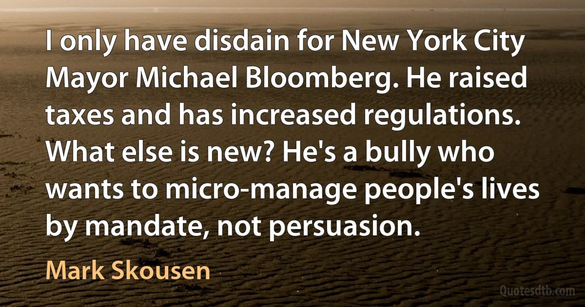 I only have disdain for New York City Mayor Michael Bloomberg. He raised taxes and has increased regulations. What else is new? He's a bully who wants to micro-manage people's lives by mandate, not persuasion. (Mark Skousen)