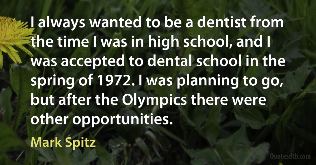 I always wanted to be a dentist from the time I was in high school, and I was accepted to dental school in the spring of 1972. I was planning to go, but after the Olympics there were other opportunities. (Mark Spitz)