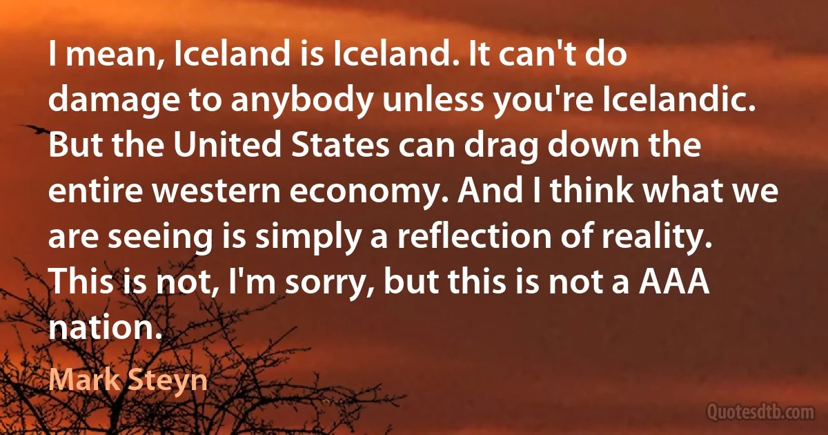 I mean, Iceland is Iceland. It can't do damage to anybody unless you're Icelandic. But the United States can drag down the entire western economy. And I think what we are seeing is simply a reflection of reality. This is not, I'm sorry, but this is not a AAA nation. (Mark Steyn)