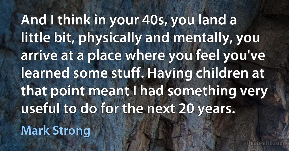 And I think in your 40s, you land a little bit, physically and mentally, you arrive at a place where you feel you've learned some stuff. Having children at that point meant I had something very useful to do for the next 20 years. (Mark Strong)