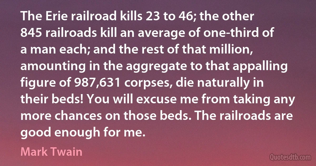 The Erie railroad kills 23 to 46; the other 845 railroads kill an average of one-third of a man each; and the rest of that million, amounting in the aggregate to that appalling figure of 987,631 corpses, die naturally in their beds! You will excuse me from taking any more chances on those beds. The railroads are good enough for me. (Mark Twain)