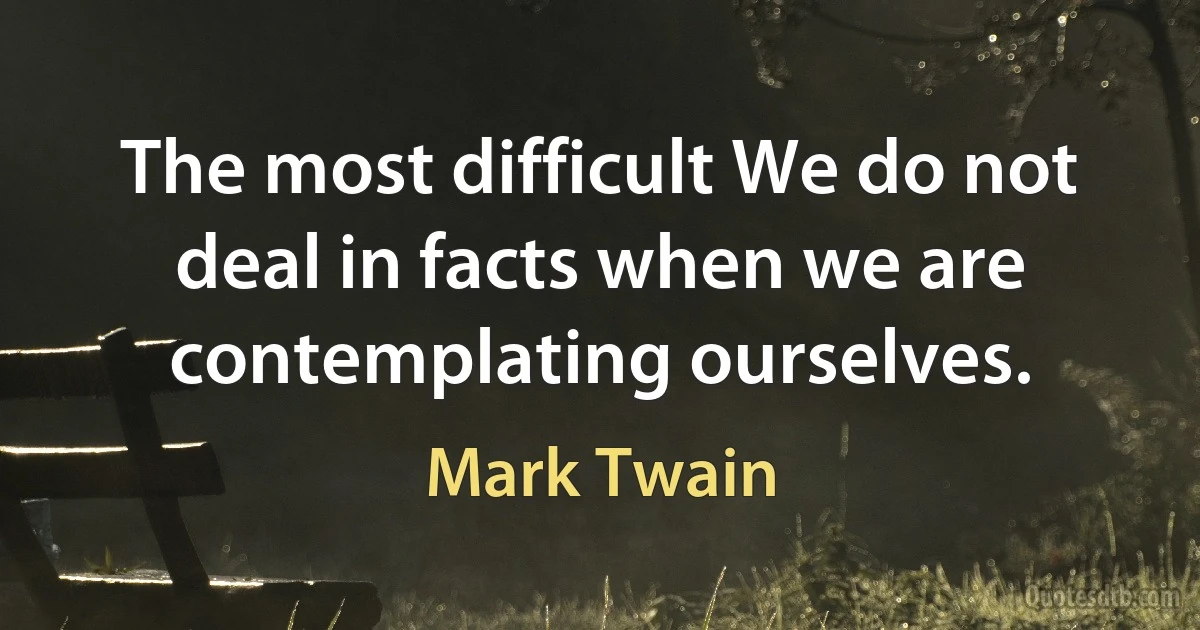 The most difficult We do not deal in facts when we are contemplating ourselves. (Mark Twain)