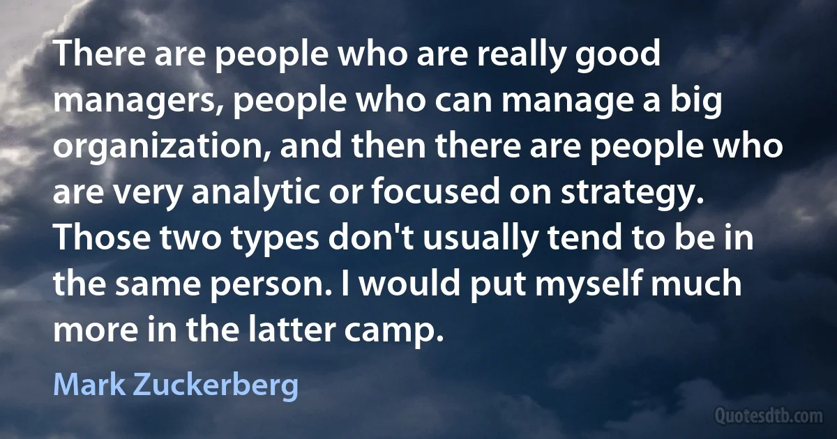 There are people who are really good managers, people who can manage a big organization, and then there are people who are very analytic or focused on strategy. Those two types don't usually tend to be in the same person. I would put myself much more in the latter camp. (Mark Zuckerberg)