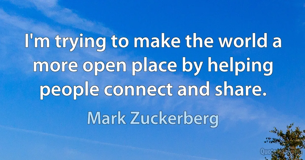 I'm trying to make the world a more open place by helping people connect and share. (Mark Zuckerberg)