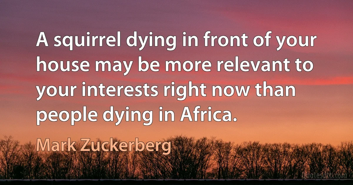 A squirrel dying in front of your house may be more relevant to your interests right now than people dying in Africa. (Mark Zuckerberg)