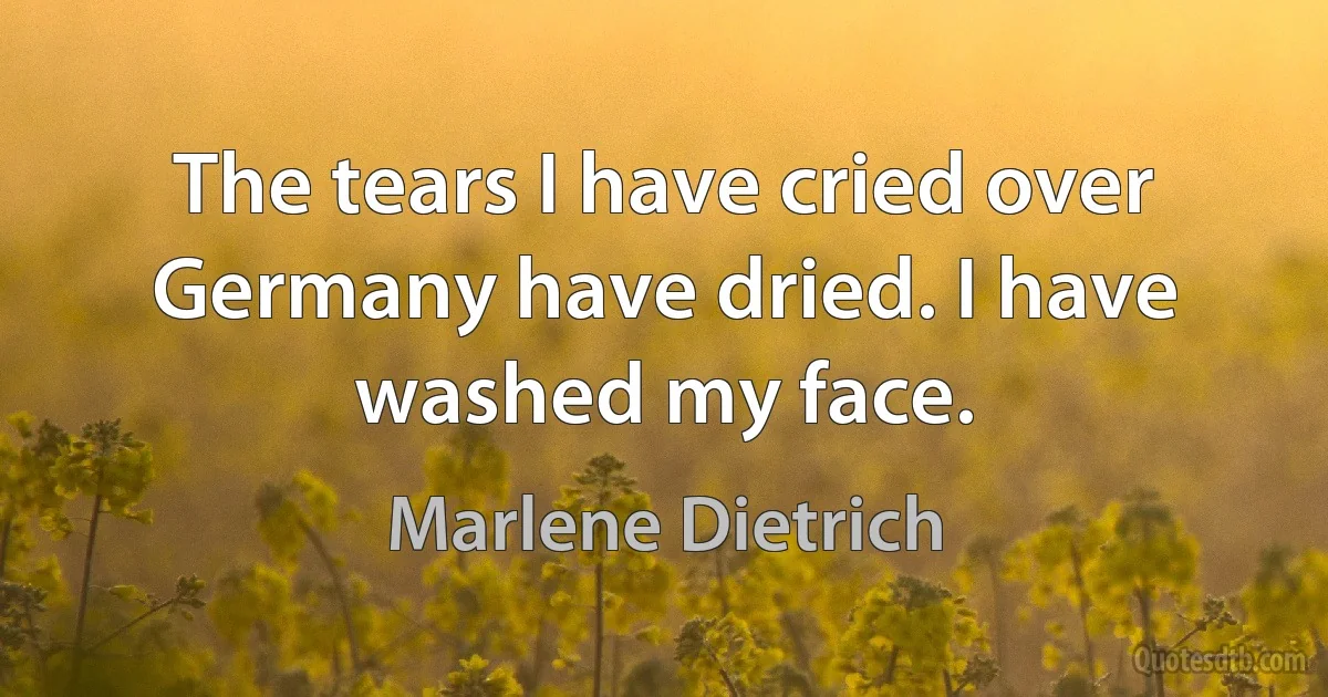 The tears I have cried over Germany have dried. I have washed my face. (Marlene Dietrich)