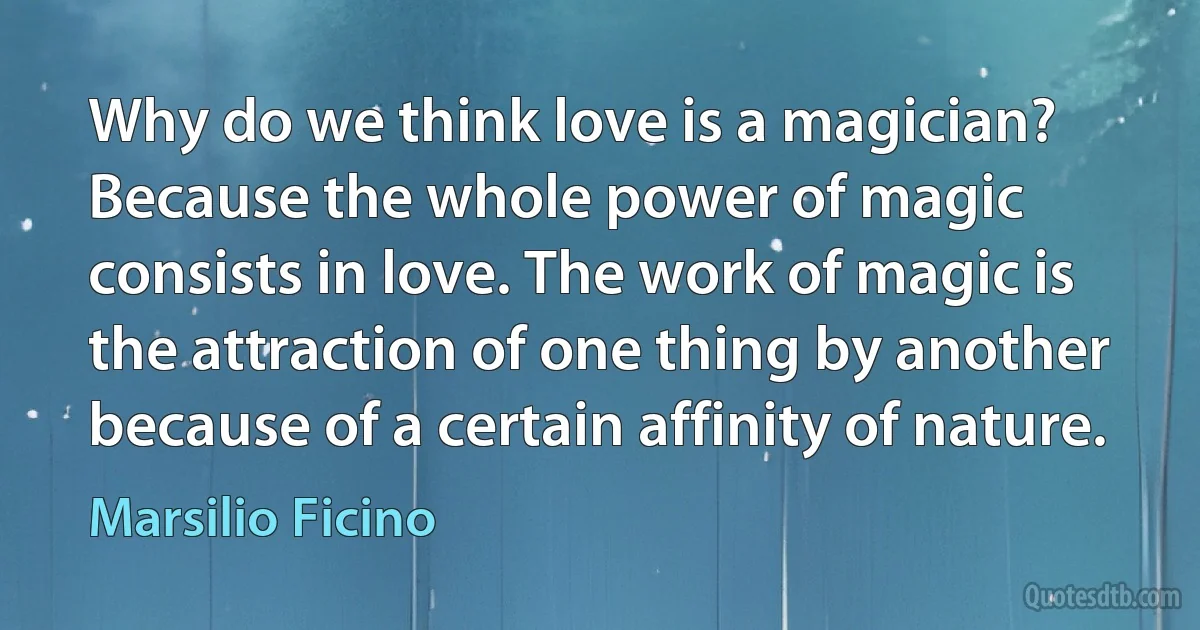 Why do we think love is a magician? Because the whole power of magic consists in love. The work of magic is the attraction of one thing by another because of a certain affinity of nature. (Marsilio Ficino)