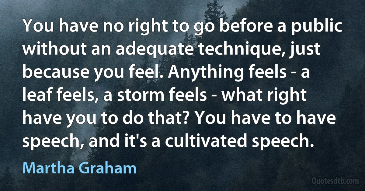 You have no right to go before a public without an adequate technique, just because you feel. Anything feels - a leaf feels, a storm feels - what right have you to do that? You have to have speech, and it's a cultivated speech. (Martha Graham)