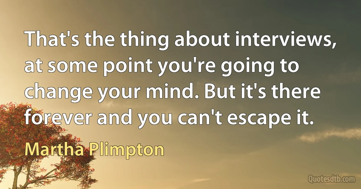 That's the thing about interviews, at some point you're going to change your mind. But it's there forever and you can't escape it. (Martha Plimpton)