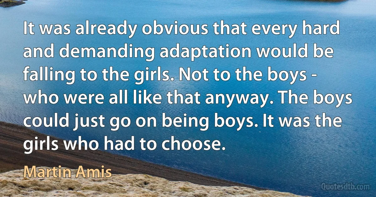 It was already obvious that every hard and demanding adaptation would be falling to the girls. Not to the boys - who were all like that anyway. The boys could just go on being boys. It was the girls who had to choose. (Martin Amis)