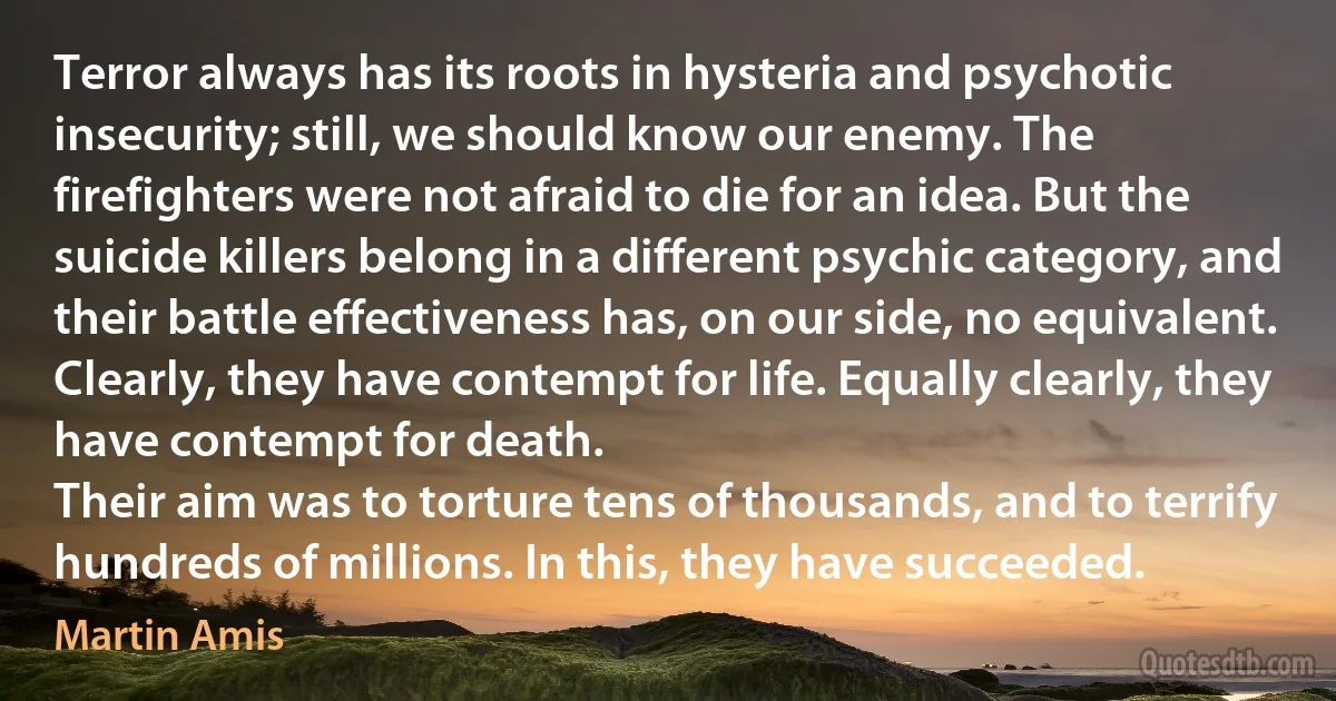 Terror always has its roots in hysteria and psychotic insecurity; still, we should know our enemy. The firefighters were not afraid to die for an idea. But the suicide killers belong in a different psychic category, and their battle effectiveness has, on our side, no equivalent. Clearly, they have contempt for life. Equally clearly, they have contempt for death.
Their aim was to torture tens of thousands, and to terrify hundreds of millions. In this, they have succeeded. (Martin Amis)