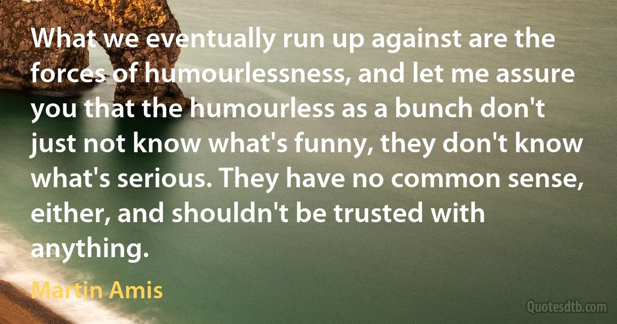 What we eventually run up against are the forces of humourlessness, and let me assure you that the humourless as a bunch don't just not know what's funny, they don't know what's serious. They have no common sense, either, and shouldn't be trusted with anything. (Martin Amis)