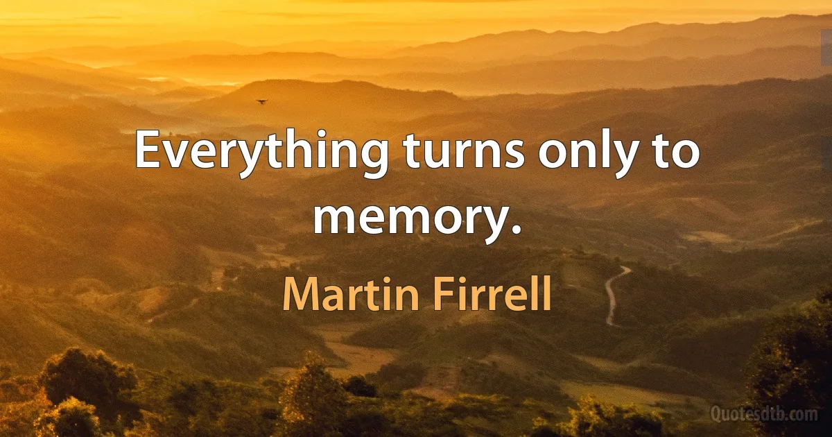 Everything turns only to memory. (Martin Firrell)