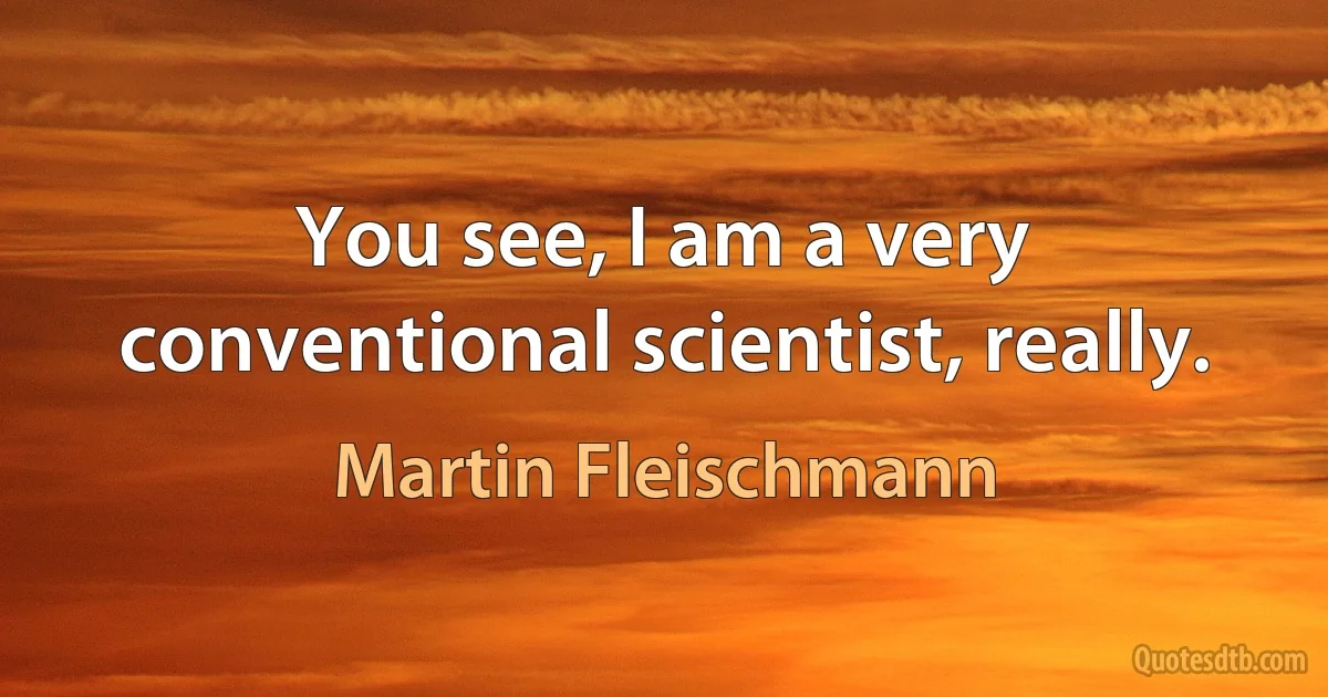 You see, I am a very conventional scientist, really. (Martin Fleischmann)