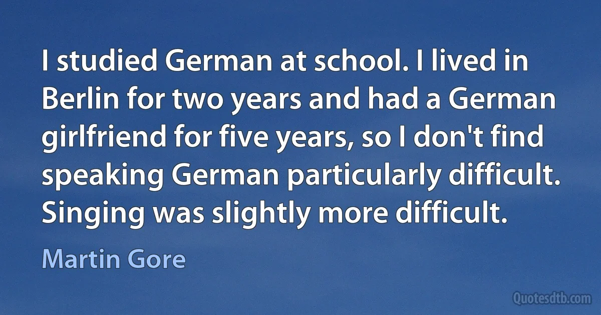 I studied German at school. I lived in Berlin for two years and had a German girlfriend for five years, so I don't find speaking German particularly difficult. Singing was slightly more difficult. (Martin Gore)