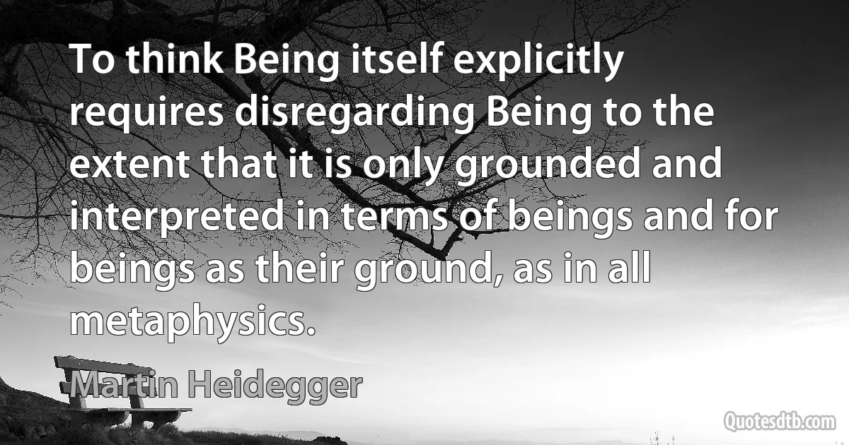 To think Being itself explicitly requires disregarding Being to the extent that it is only grounded and interpreted in terms of beings and for beings as their ground, as in all metaphysics. (Martin Heidegger)